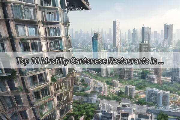 Top 10 MustTry Cantonese Restaurants in Guangzhou Savor the Best of Traditional and Modern Delicacies